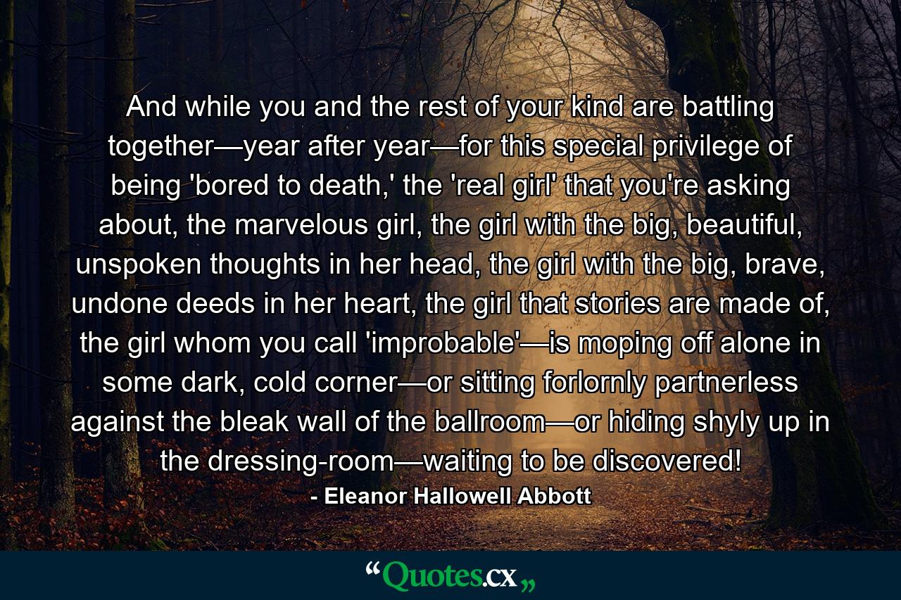 And while you and the rest of your kind are battling together—year after year—for this special privilege of being 'bored to death,' the 'real girl' that you're asking about, the marvelous girl, the girl with the big, beautiful, unspoken thoughts in her head, the girl with the big, brave, undone deeds in her heart, the girl that stories are made of, the girl whom you call 'improbable'—is moping off alone in some dark, cold corner—or sitting forlornly partnerless against the bleak wall of the ballroom—or hiding shyly up in the dressing-room—waiting to be discovered! - Quote by Eleanor Hallowell Abbott