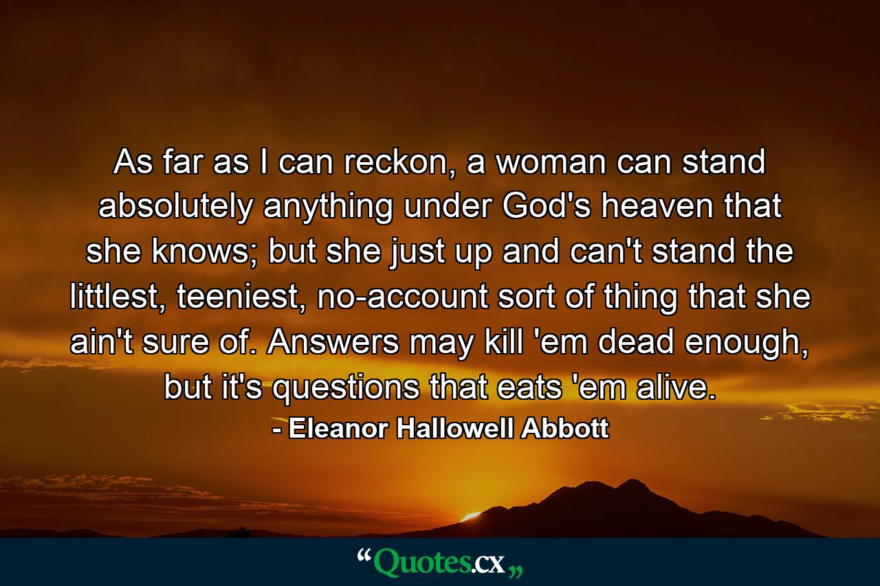 As far as I can reckon, a woman can stand absolutely anything under God's heaven that she knows; but she just up and can't stand the littlest, teeniest, no-account sort of thing that she ain't sure of. Answers may kill 'em dead enough, but it's questions that eats 'em alive. - Quote by Eleanor Hallowell Abbott