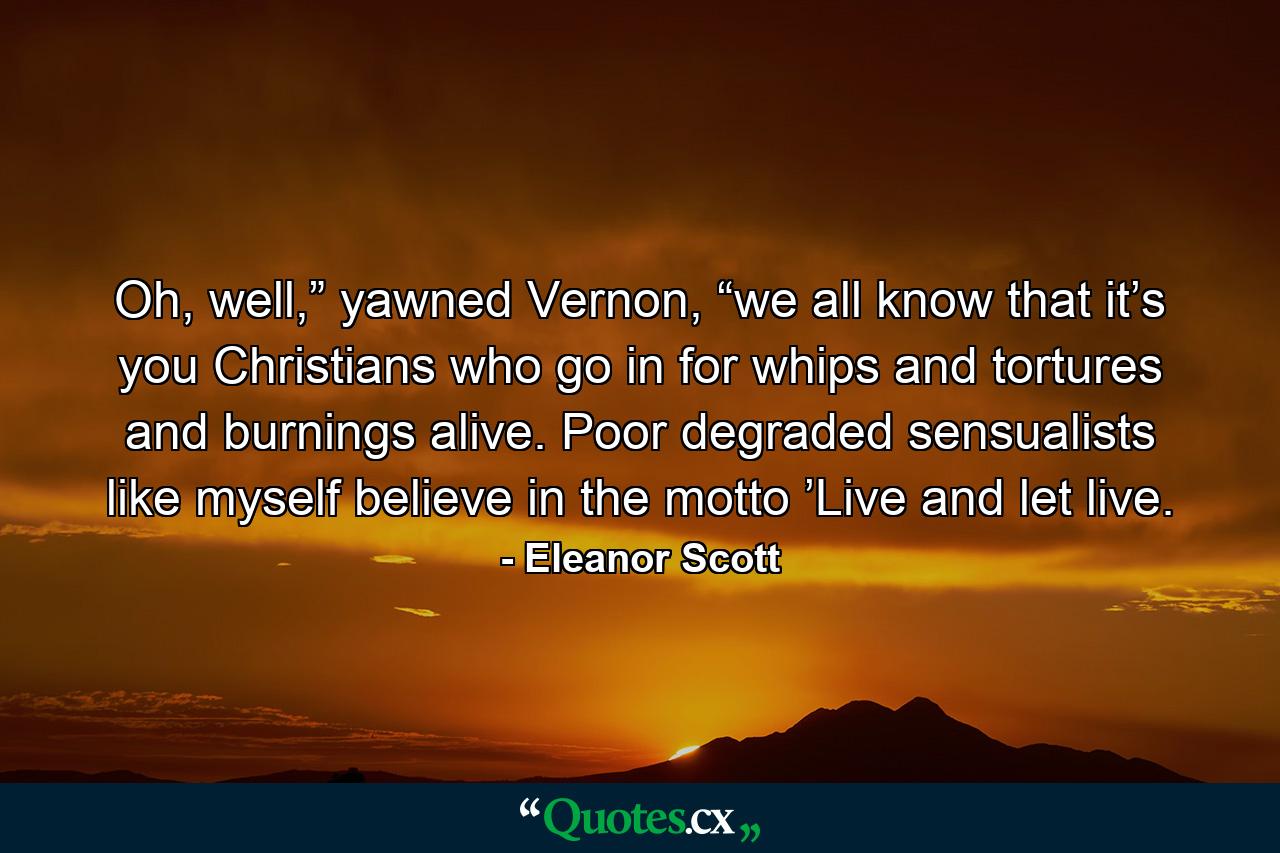 Oh, well,” yawned Vernon, “we all know that it’s you Christians who go in for whips and tortures and burnings alive. Poor degraded sensualists like myself believe in the motto ’Live and let live. - Quote by Eleanor Scott