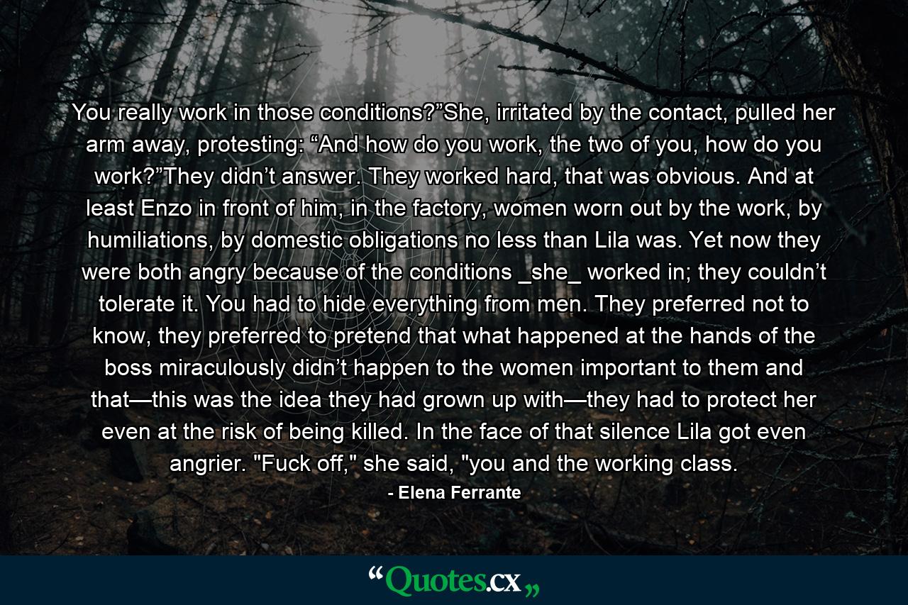 You really work in those conditions?”She, irritated by the contact, pulled her arm away, protesting: “And how do you work, the two of you, how do you work?”They didn’t answer. They worked hard, that was obvious. And at least Enzo in front of him, in the factory, women worn out by the work, by humiliations, by domestic obligations no less than Lila was. Yet now they were both angry because of the conditions _she_ worked in; they couldn’t tolerate it. You had to hide everything from men. They preferred not to know, they preferred to pretend that what happened at the hands of the boss miraculously didn’t happen to the women important to them and that—this was the idea they had grown up with—they had to protect her even at the risk of being killed. In the face of that silence Lila got even angrier. 