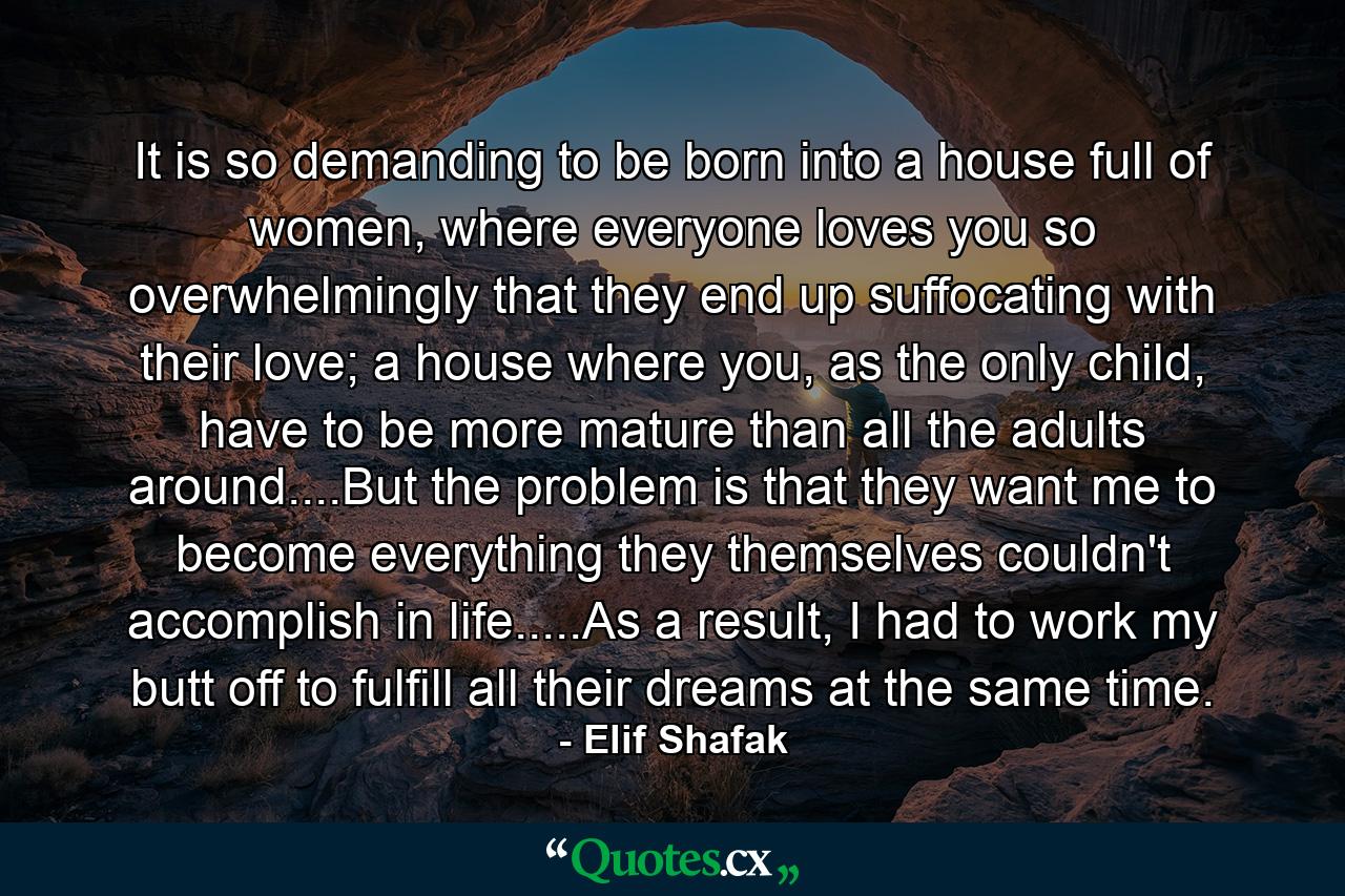 It is so demanding to be born into a house full of women, where everyone loves you so overwhelmingly that they end up suffocating with their love; a house where you, as the only child, have to be more mature than all the adults around....But the problem is that they want me to become everything they themselves couldn't accomplish in life.....As a result, I had to work my butt off to fulfill all their dreams at the same time. - Quote by Elif Shafak