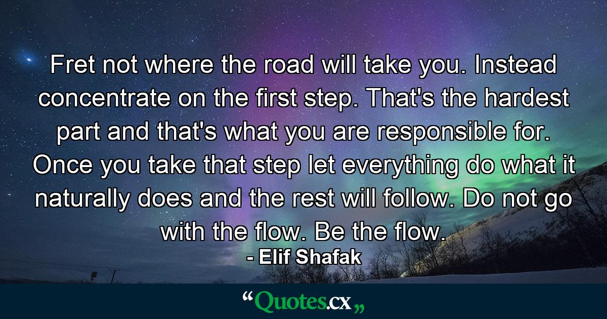 Fret not where the road will take you. Instead concentrate on the first step. That's the hardest part and that's what you are responsible for. Once you take that step let everything do what it naturally does and the rest will follow. Do not go with the flow. Be the flow. - Quote by Elif Shafak