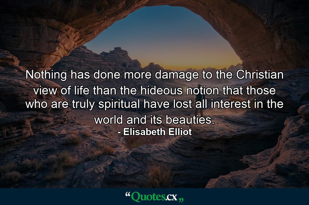 Nothing has done more damage to the Christian view of life than the hideous notion that those who are truly spiritual have lost all interest in the world and its beauties. - Quote by Elisabeth Elliot