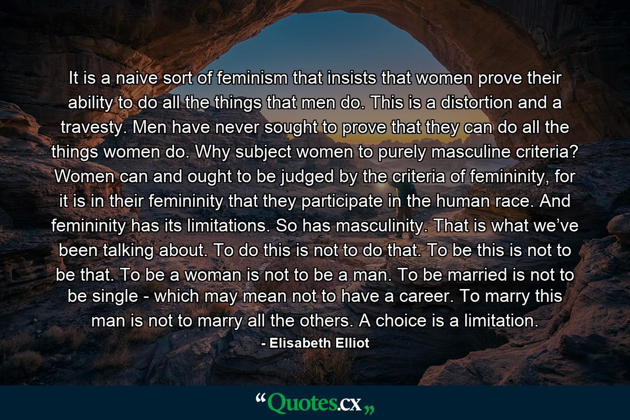 It is a naive sort of feminism that insists that women prove their ability to do all the things that men do. This is a distortion and a travesty. Men have never sought to prove that they can do all the things women do. Why subject women to purely masculine criteria? Women can and ought to be judged by the criteria of femininity, for it is in their femininity that they participate in the human race. And femininity has its limitations. So has masculinity. That is what we’ve been talking about. To do this is not to do that. To be this is not to be that. To be a woman is not to be a man. To be married is not to be single - which may mean not to have a career. To marry this man is not to marry all the others. A choice is a limitation. - Quote by Elisabeth Elliot