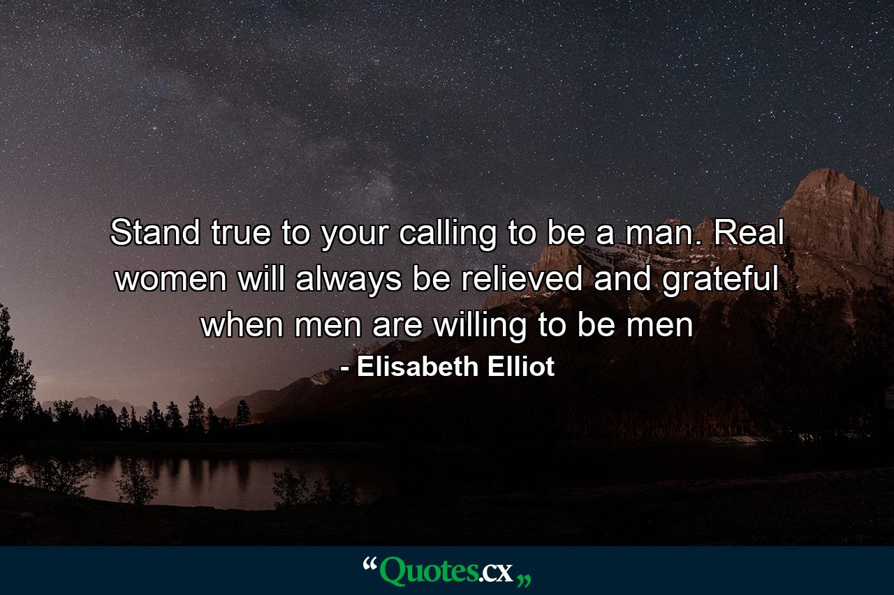 Stand true to your calling to be a man. Real women will always be relieved and grateful when men are willing to be men - Quote by Elisabeth Elliot