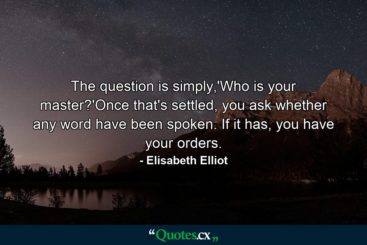 The question is simply,'Who is your master?'Once that's settled, you ask whether any word have been spoken. If it has, you have your orders. - Quote by Elisabeth Elliot