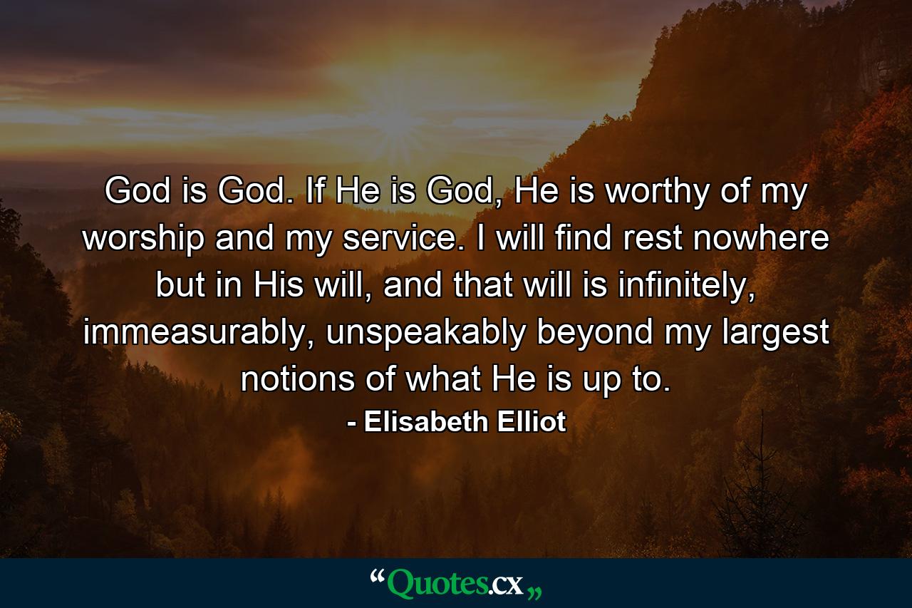 God is God. If He is God, He is worthy of my worship and my service. I will find rest nowhere but in His will, and that will is infinitely, immeasurably, unspeakably beyond my largest notions of what He is up to. - Quote by Elisabeth Elliot