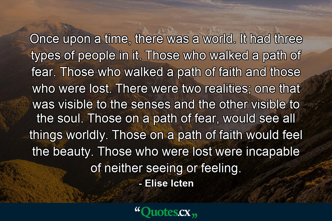 Once upon a time, there was a world. It had three types of people in it. Those who walked a path of fear. Those who walked a path of faith and those who were lost. There were two realities; one that was visible to the senses and the other visible to the soul. Those on a path of fear, would see all things worldly. Those on a path of faith would feel the beauty. Those who were lost were incapable of neither seeing or feeling. - Quote by Elise Icten