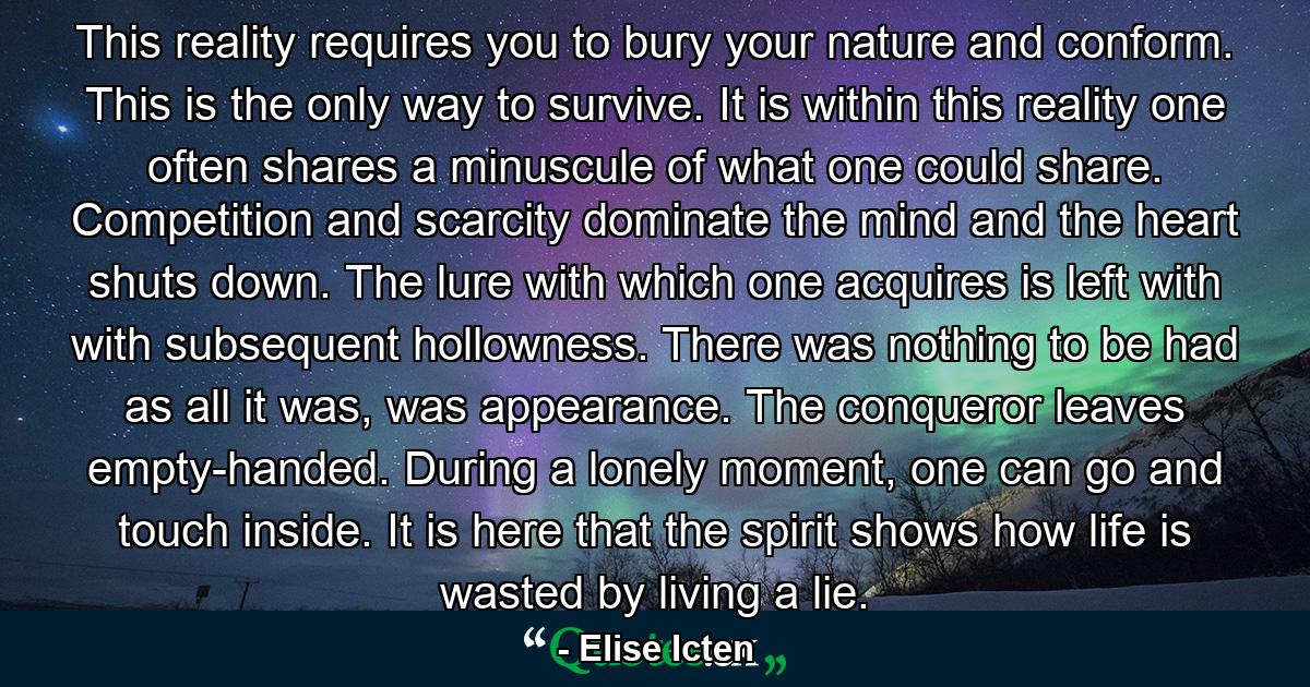 This reality requires you to bury your nature and conform. This is the only way to survive. It is within this reality one often shares a minuscule of what one could share. Competition and scarcity dominate the mind and the heart shuts down. The lure with which one acquires is left with with subsequent hollowness. There was nothing to be had as all it was, was appearance. The conqueror leaves empty-handed. During a lonely moment, one can go and touch inside. It is here that the spirit shows how life is wasted by living a lie. - Quote by Elise Icten