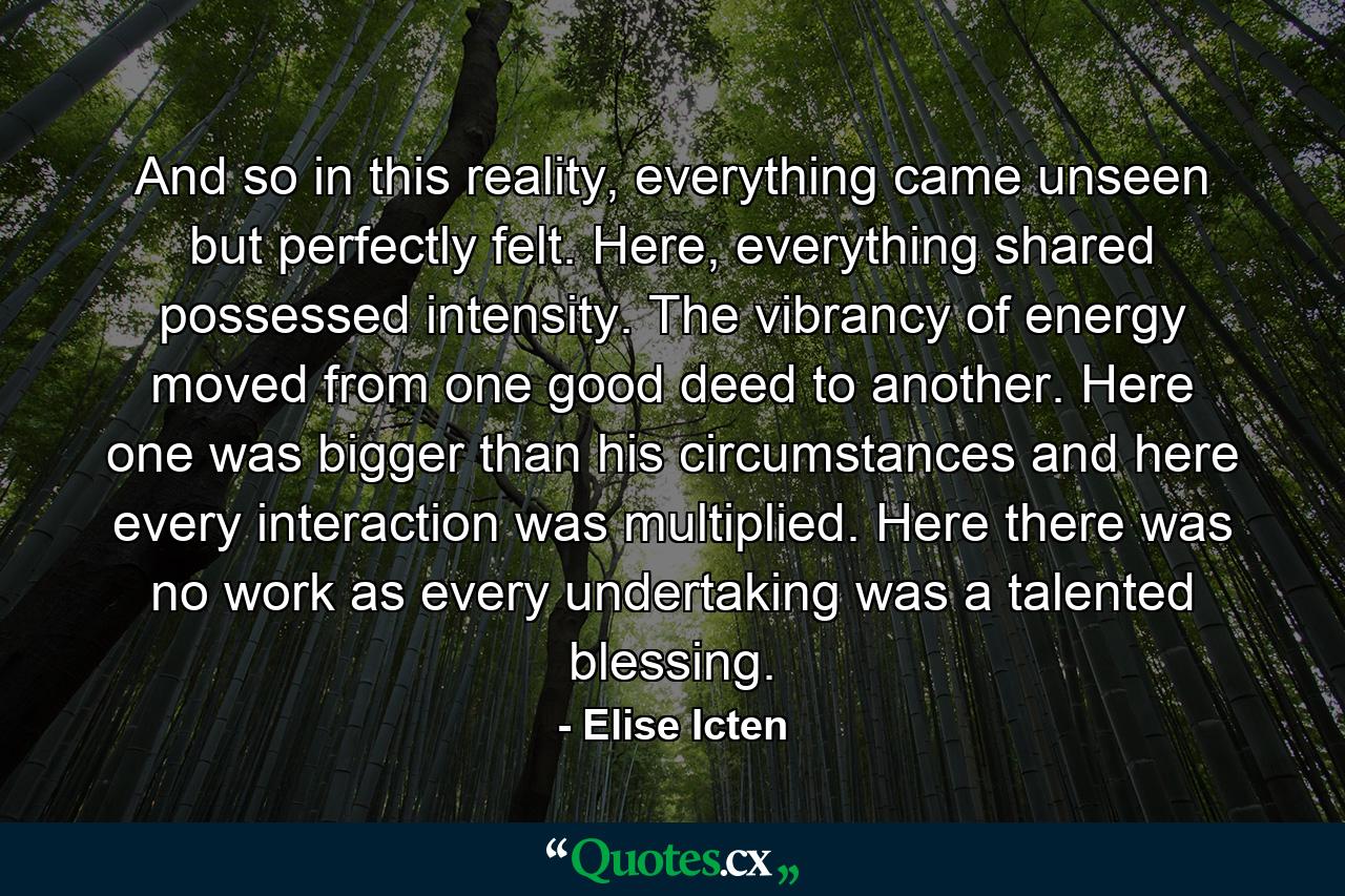 And so in this reality, everything came unseen but perfectly felt. Here, everything shared possessed intensity. The vibrancy of energy moved from one good deed to another. Here one was bigger than his circumstances and here every interaction was multiplied. Here there was no work as every undertaking was a talented blessing. - Quote by Elise Icten