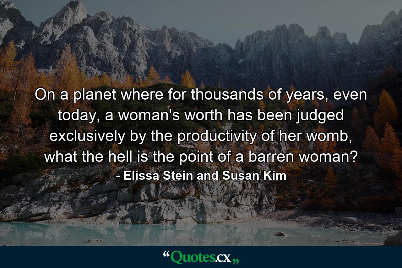 On a planet where for thousands of years, even today, a woman's worth has been judged exclusively by the productivity of her womb, what the hell is the point of a barren woman? - Quote by Elissa Stein and Susan Kim