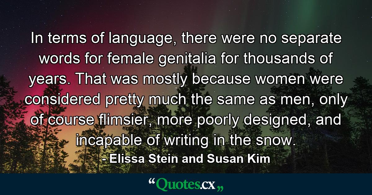 In terms of language, there were no separate words for female genitalia for thousands of years. That was mostly because women were considered pretty much the same as men, only of course flimsier, more poorly designed, and incapable of writing in the snow. - Quote by Elissa Stein and Susan Kim