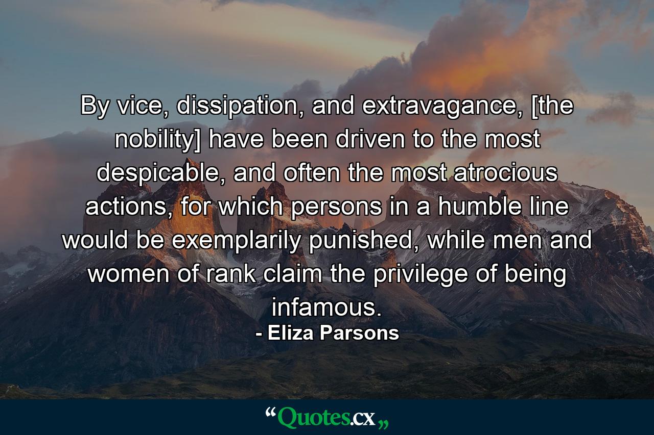 By vice, dissipation, and extravagance, [the nobility] have been driven to the most despicable, and often the most atrocious actions, for which persons in a humble line would be exemplarily punished, while men and women of rank claim the privilege of being infamous. - Quote by Eliza Parsons