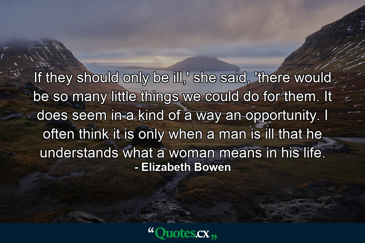 If they should only be ill,' she said, 'there would be so many little things we could do for them. It does seem in a kind of a way an opportunity. I often think it is only when a man is ill that he understands what a woman means in his life. - Quote by Elizabeth Bowen