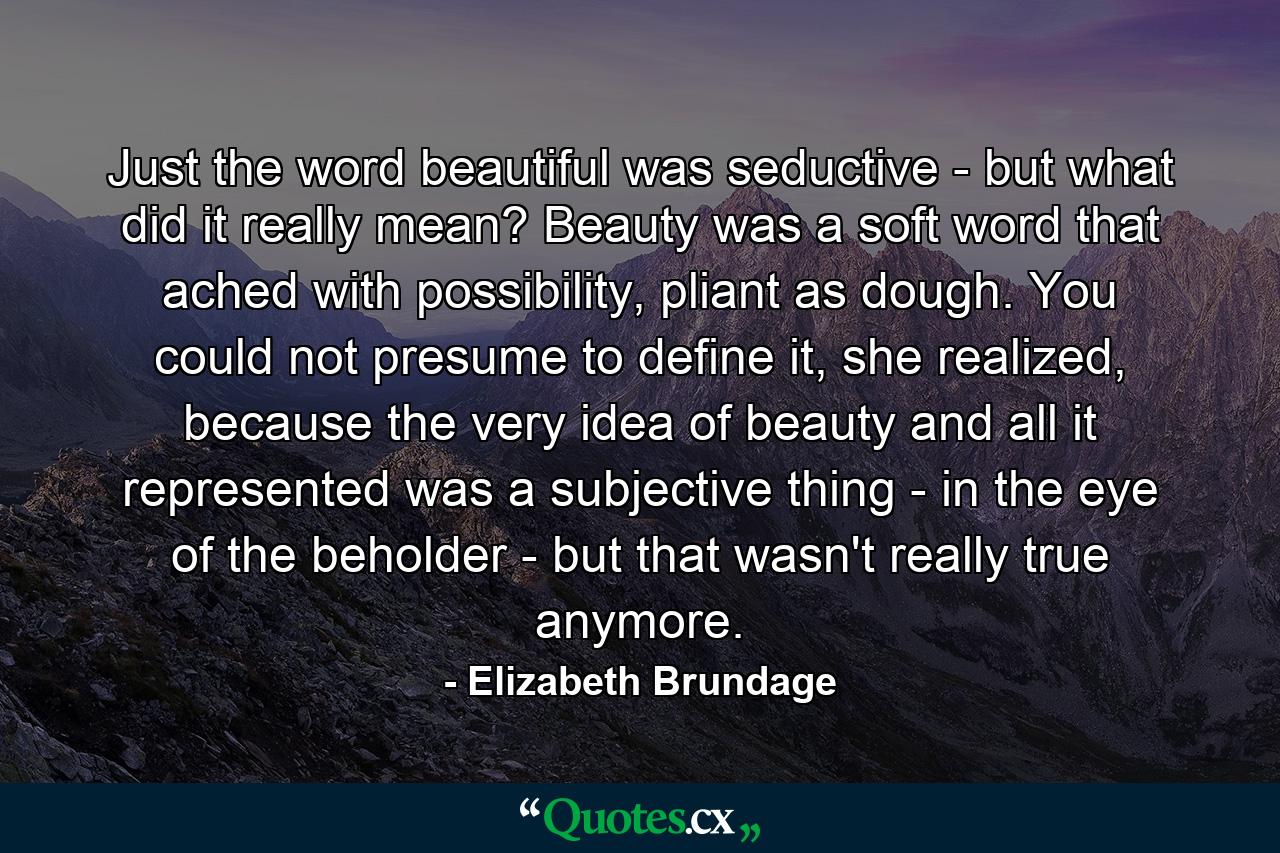 Just the word beautiful was seductive - but what did it really mean? Beauty was a soft word that ached with possibility, pliant as dough. You could not presume to define it, she realized, because the very idea of beauty and all it represented was a subjective thing - in the eye of the beholder - but that wasn't really true anymore. - Quote by Elizabeth Brundage