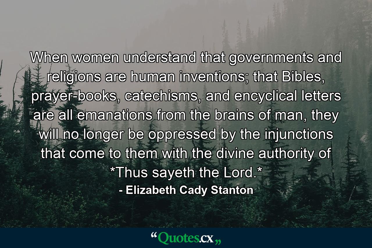 When women understand that governments and religions are human inventions; that Bibles, prayer-books, catechisms, and encyclical letters are all emanations from the brains of man, they will no longer be oppressed by the injunctions that come to them with the divine authority of *Thus sayeth the Lord.* - Quote by Elizabeth Cady Stanton