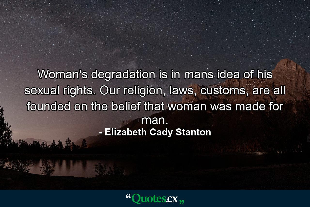 Woman's degradation is in mans idea of his sexual rights. Our religion, laws, customs, are all founded on the belief that woman was made for man. - Quote by Elizabeth Cady Stanton