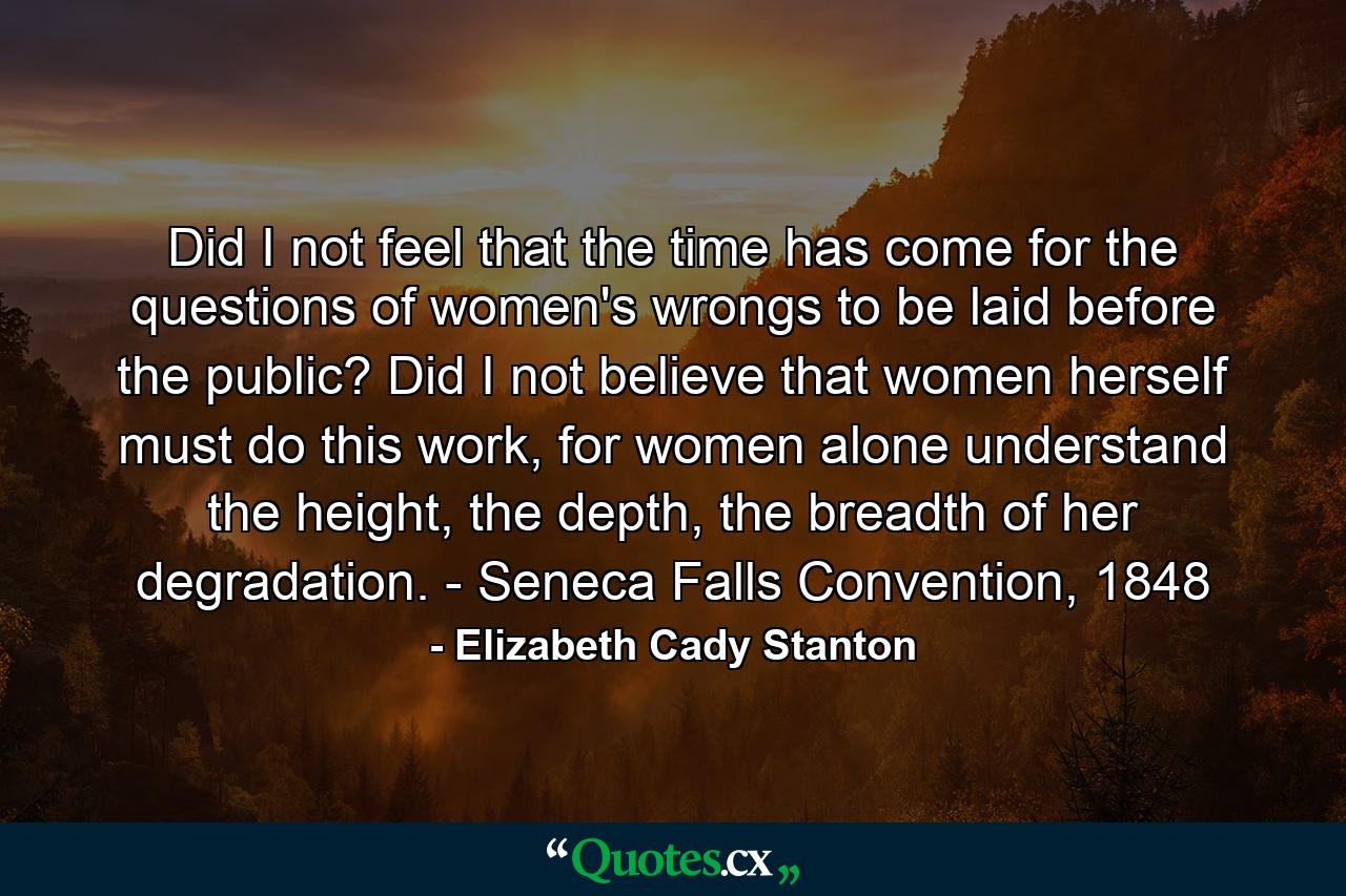 Did I not feel that the time has come for the questions of women's wrongs to be laid before the public? Did I not believe that women herself must do this work, for women alone understand the height, the depth, the breadth of her degradation. - Seneca Falls Convention, 1848 - Quote by Elizabeth Cady Stanton