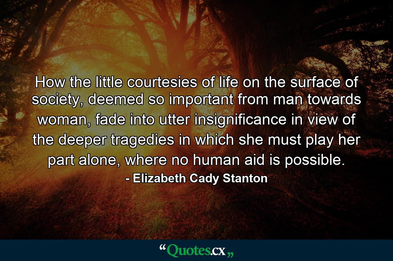 How the little courtesies of life on the surface of society, deemed so important from man towards woman, fade into utter insignificance in view of the deeper tragedies in which she must play her part alone, where no human aid is possible. - Quote by Elizabeth Cady Stanton