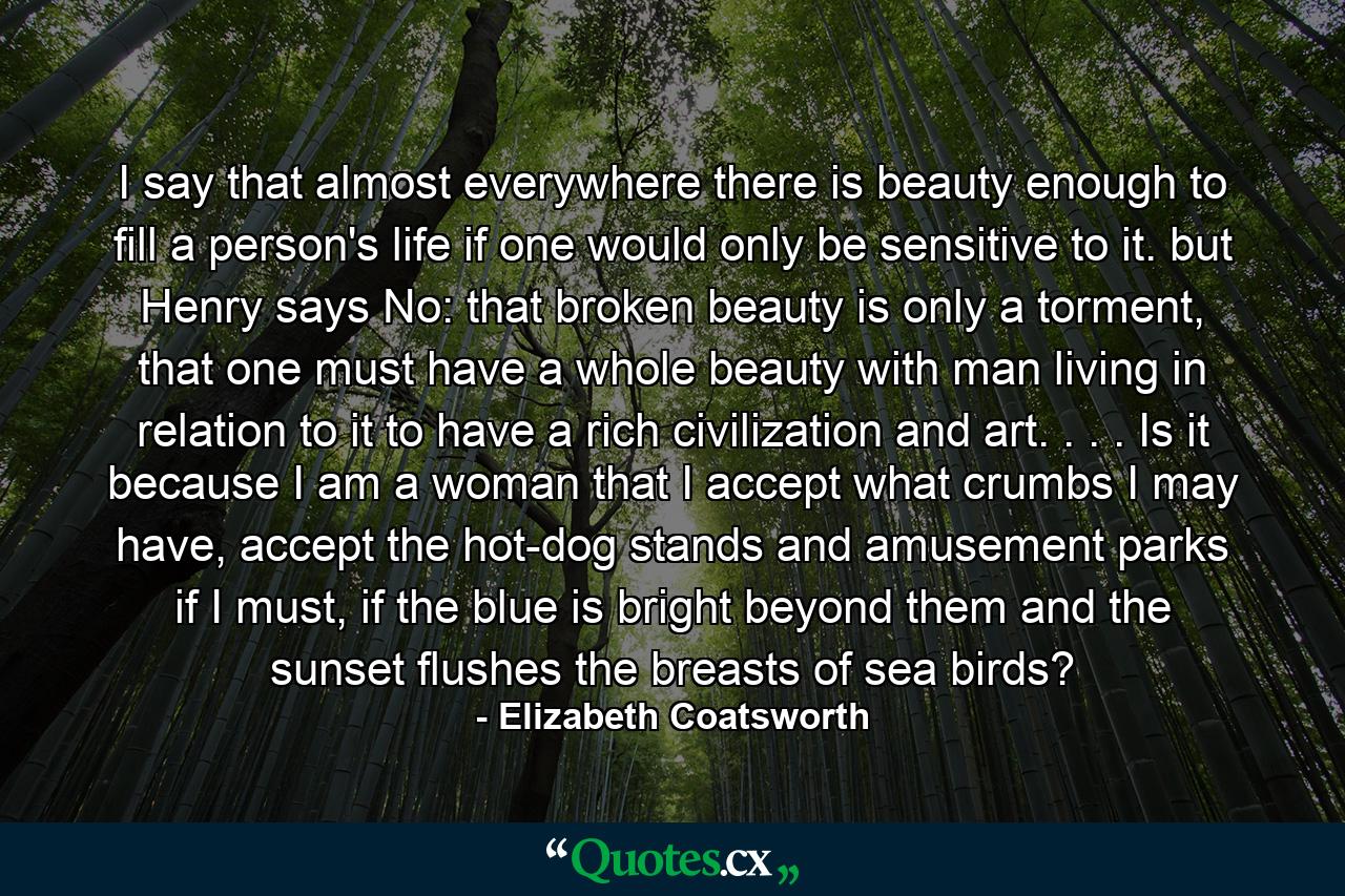 I say that almost everywhere there is beauty enough to fill a person's life if one would only be sensitive to it. but Henry says No: that broken beauty is only a torment, that one must have a whole beauty with man living in relation to it to have a rich civilization and art. . . . Is it because I am a woman that I accept what crumbs I may have, accept the hot-dog stands and amusement parks if I must, if the blue is bright beyond them and the sunset flushes the breasts of sea birds? - Quote by Elizabeth Coatsworth