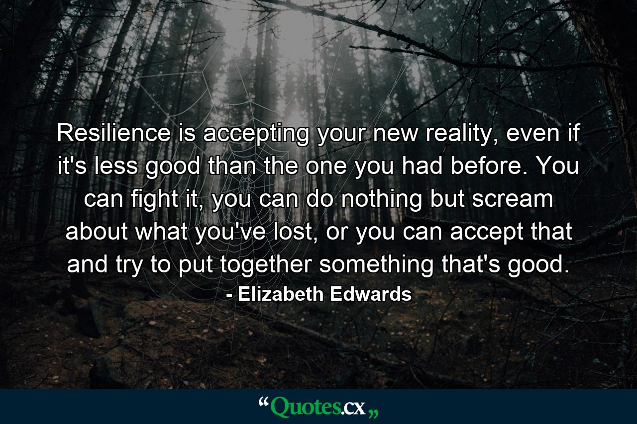 Resilience is accepting your new reality, even if it's less good than the one you had before. You can fight it, you can do nothing but scream about what you've lost, or you can accept that and try to put together something that's good. - Quote by Elizabeth Edwards