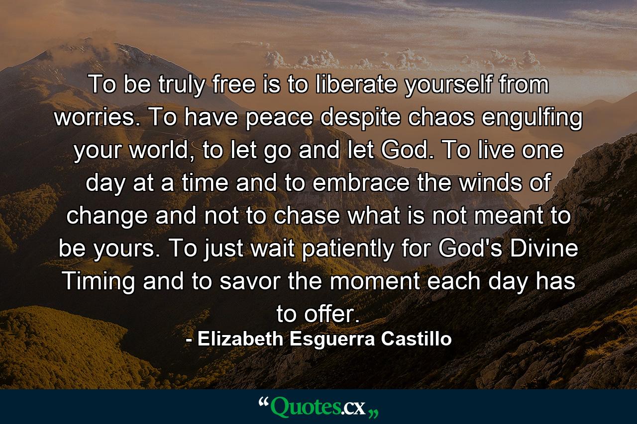 To be truly free is to liberate yourself from worries. To have peace despite chaos engulfing your world, to let go and let God. To live one day at a time and to embrace the winds of change and not to chase what is not meant to be yours. To just wait patiently for God's Divine Timing and to savor the moment each day has to offer. - Quote by Elizabeth Esguerra Castillo