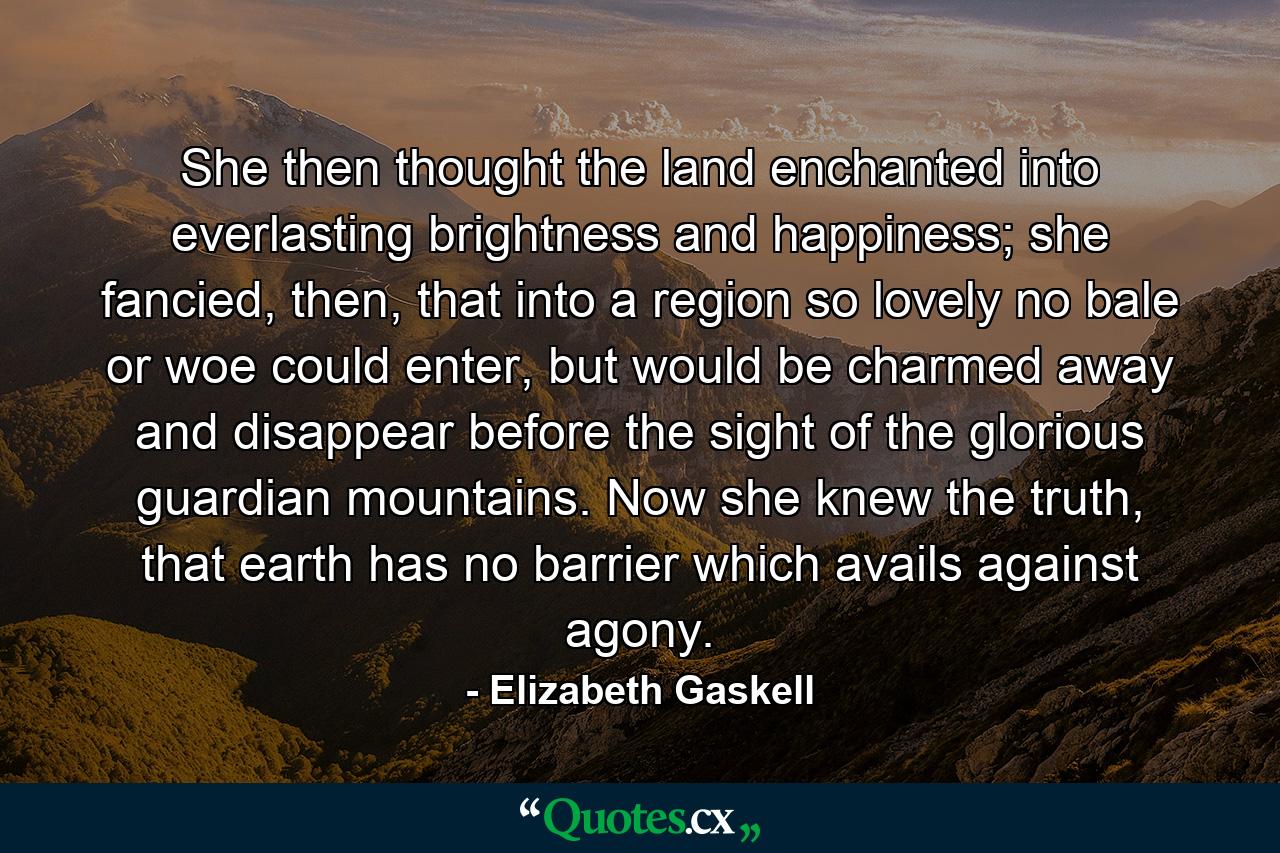 She then thought the land enchanted into everlasting brightness and happiness; she fancied, then, that into a region so lovely no bale or woe could enter, but would be charmed away and disappear before the sight of the glorious guardian mountains. Now she knew the truth, that earth has no barrier which avails against agony. - Quote by Elizabeth Gaskell