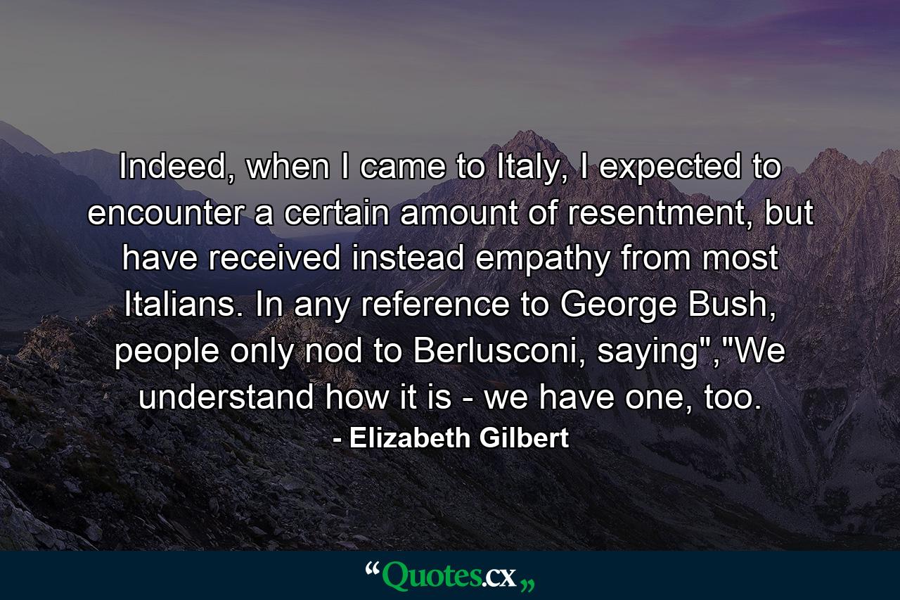 Indeed, when I came to Italy, I expected to encounter a certain amount of resentment, but have received instead empathy from most Italians. In any reference to George Bush, people only nod to Berlusconi, saying