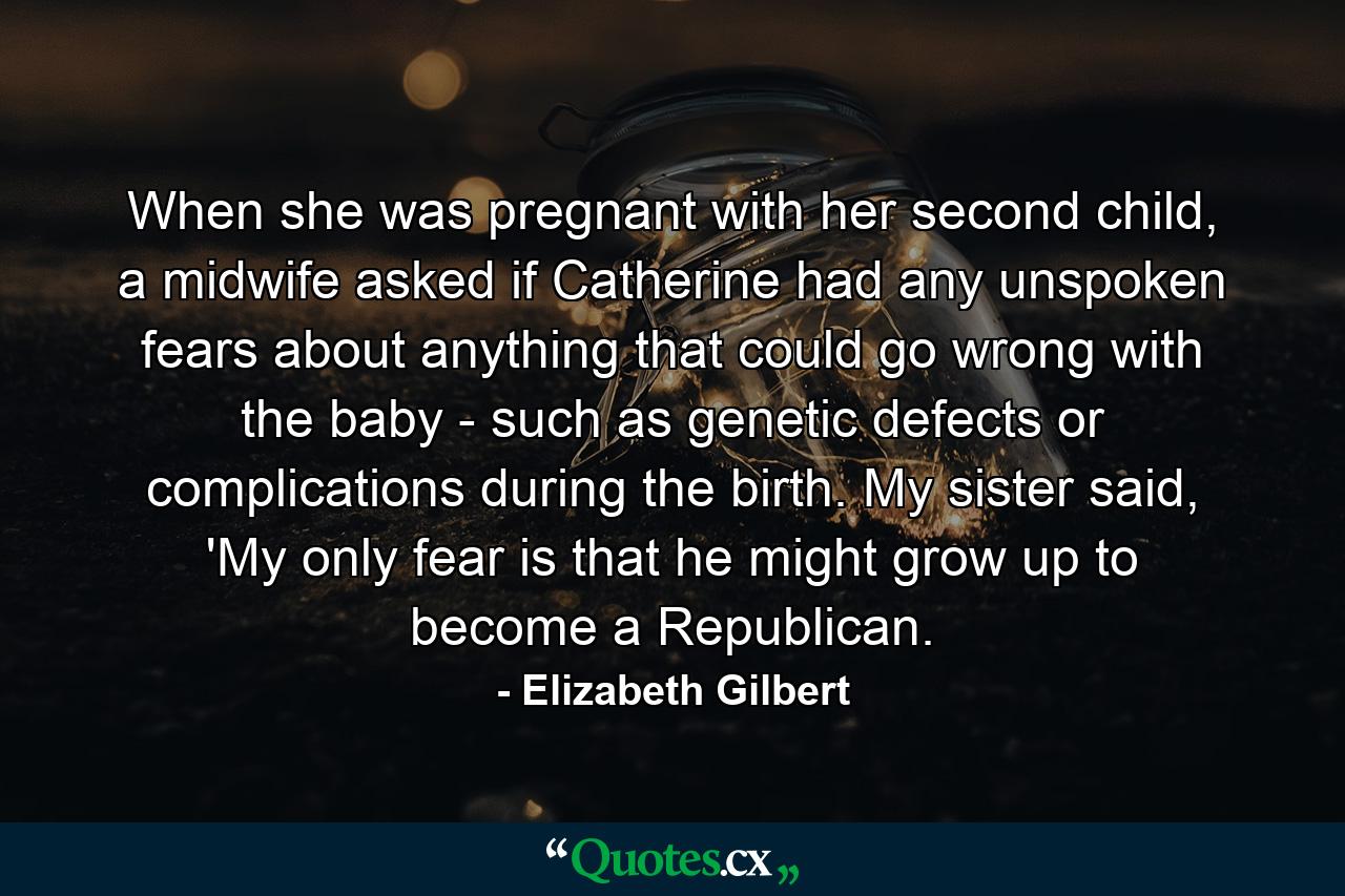 When she was pregnant with her second child, a midwife asked if Catherine had any unspoken fears about anything that could go wrong with the baby - such as genetic defects or complications during the birth. My sister said, 'My only fear is that he might grow up to become a Republican. - Quote by Elizabeth Gilbert