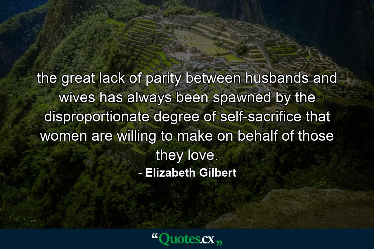 the great lack of parity between husbands and wives has always been spawned by the disproportionate degree of self-sacrifice that women are willing to make on behalf of those they love. - Quote by Elizabeth Gilbert