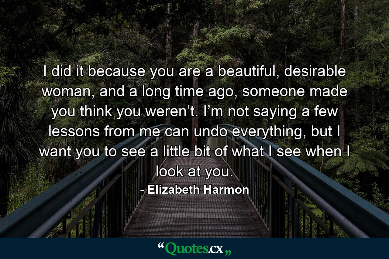 I did it because you are a beautiful, desirable woman, and a long time ago, someone made you think you weren’t. I’m not saying a few lessons from me can undo everything, but I want you to see a little bit of what I see when I look at you. - Quote by Elizabeth Harmon