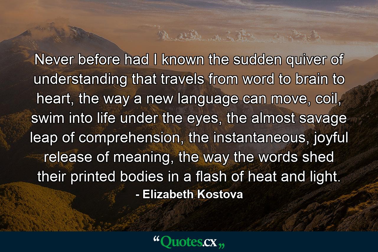 Never before had I known the sudden quiver of understanding that travels from word to brain to heart, the way a new language can move, coil, swim into life under the eyes, the almost savage leap of comprehension, the instantaneous, joyful release of meaning, the way the words shed their printed bodies in a flash of heat and light. - Quote by Elizabeth Kostova