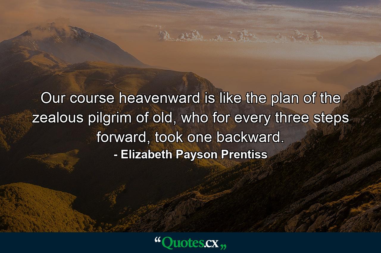 Our course heavenward is like the plan of the zealous pilgrim of old, who for every three steps forward, took one backward. - Quote by Elizabeth Payson Prentiss