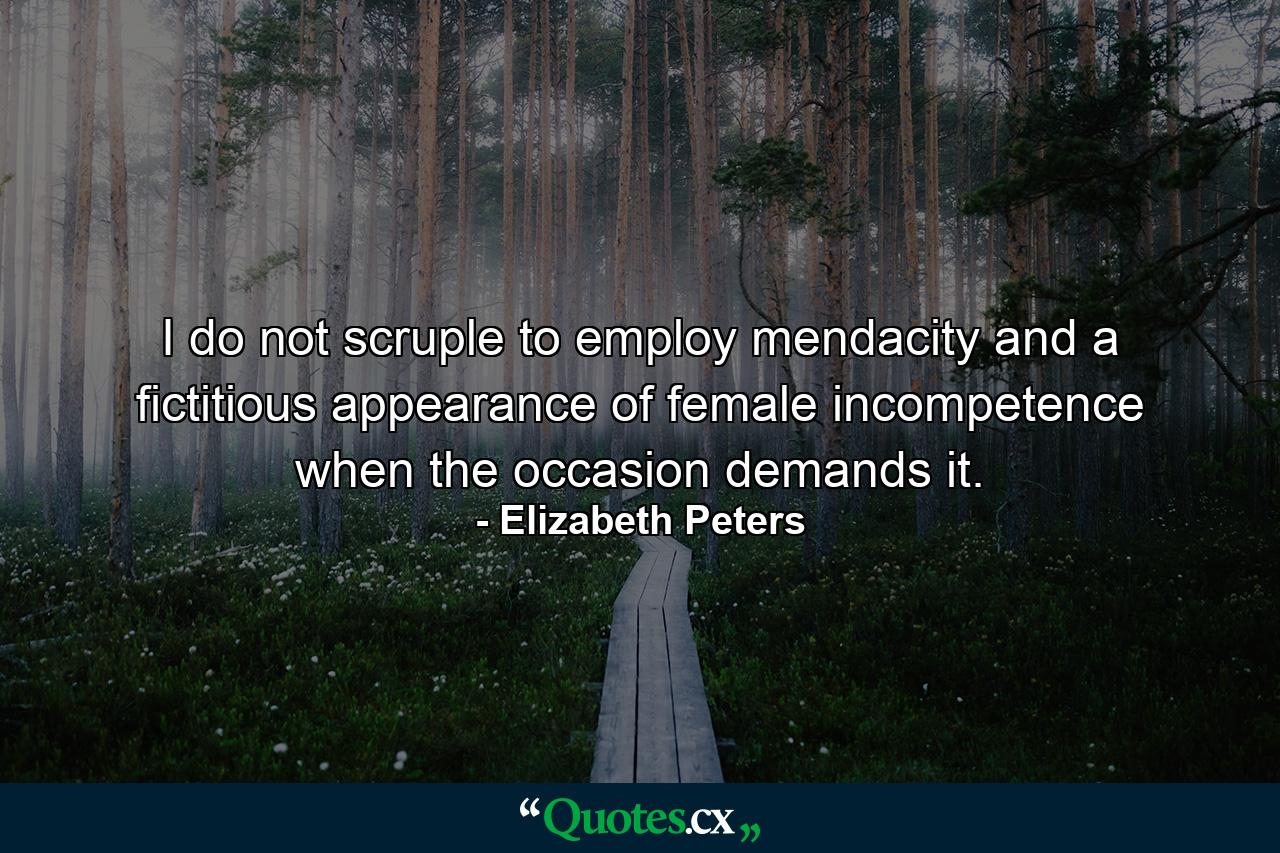 I do not scruple to employ mendacity and a fictitious appearance of female incompetence when the occasion demands it. - Quote by Elizabeth Peters