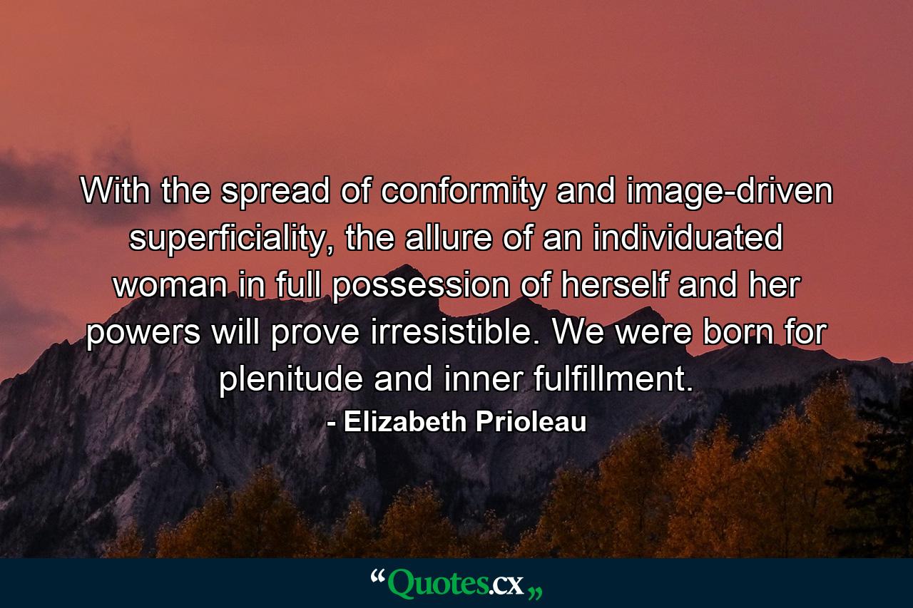 With the spread of conformity and image-driven superficiality, the allure of an individuated woman in full possession of herself and her powers will prove irresistible. We were born for plenitude and inner fulfillment. - Quote by Elizabeth Prioleau