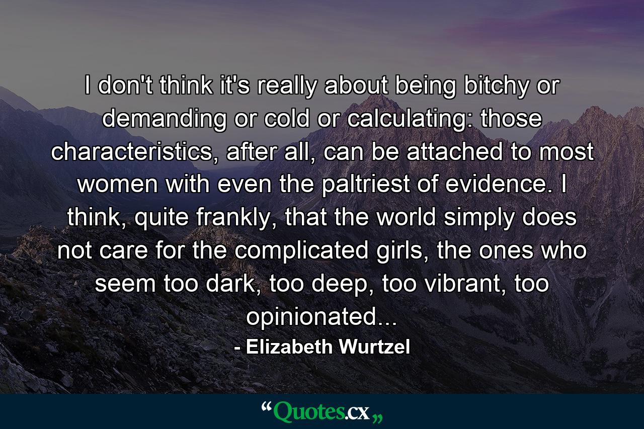 I don't think it's really about being bitchy or demanding or cold or calculating: those characteristics, after all, can be attached to most women with even the paltriest of evidence. I think, quite frankly, that the world simply does not care for the complicated girls, the ones who seem too dark, too deep, too vibrant, too opinionated... - Quote by Elizabeth Wurtzel