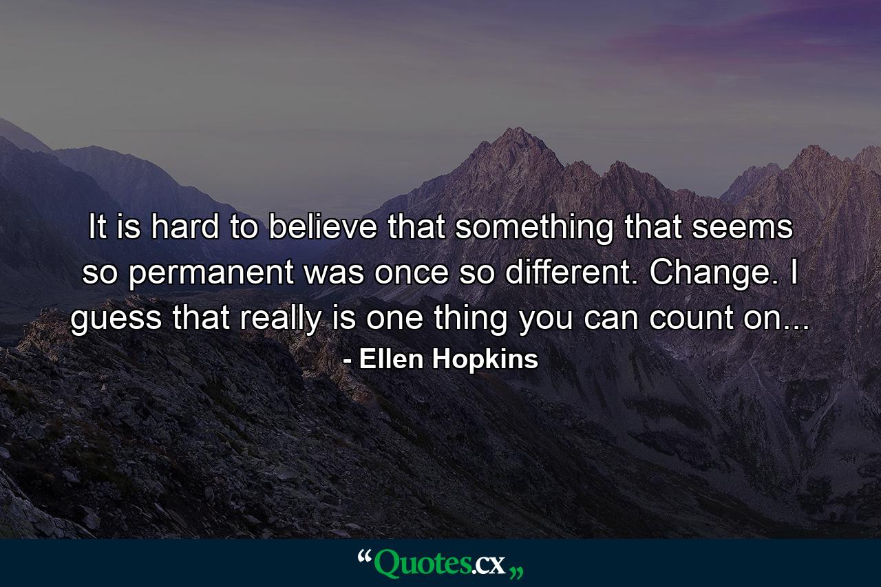 It is hard to believe that something that seems so permanent was once so different. Change. I guess that really is one thing you can count on... - Quote by Ellen Hopkins