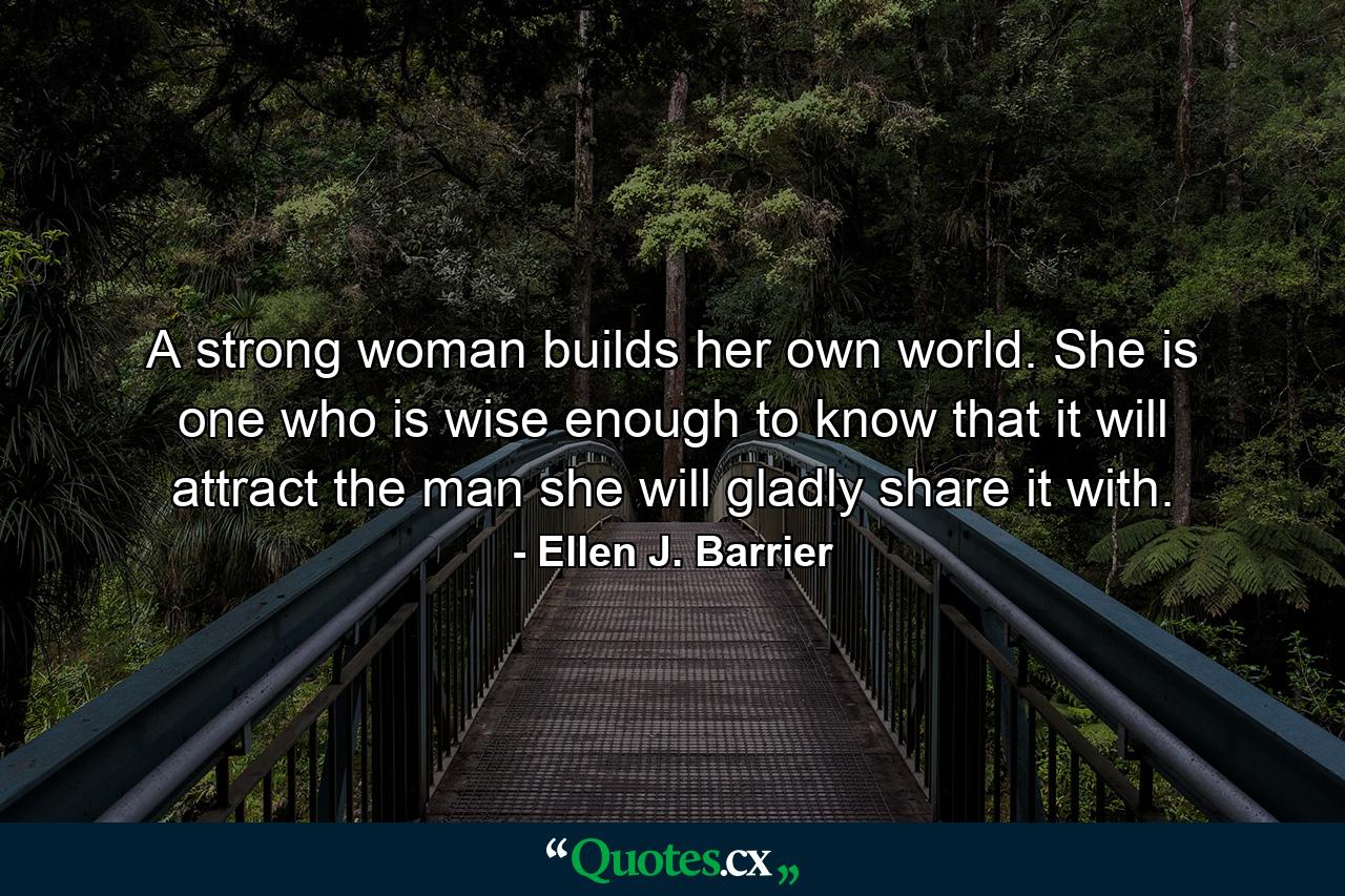 A strong woman builds her own world. She is one who is wise enough to know that it will attract the man she will gladly share it with. - Quote by Ellen J. Barrier