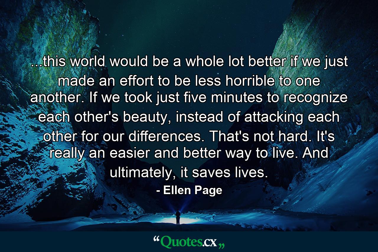 ...this world would be a whole lot better if we just made an effort to be less horrible to one another. If we took just five minutes to recognize each other's beauty, instead of attacking each other for our differences. That's not hard. It's really an easier and better way to live. And ultimately, it saves lives. - Quote by Ellen Page