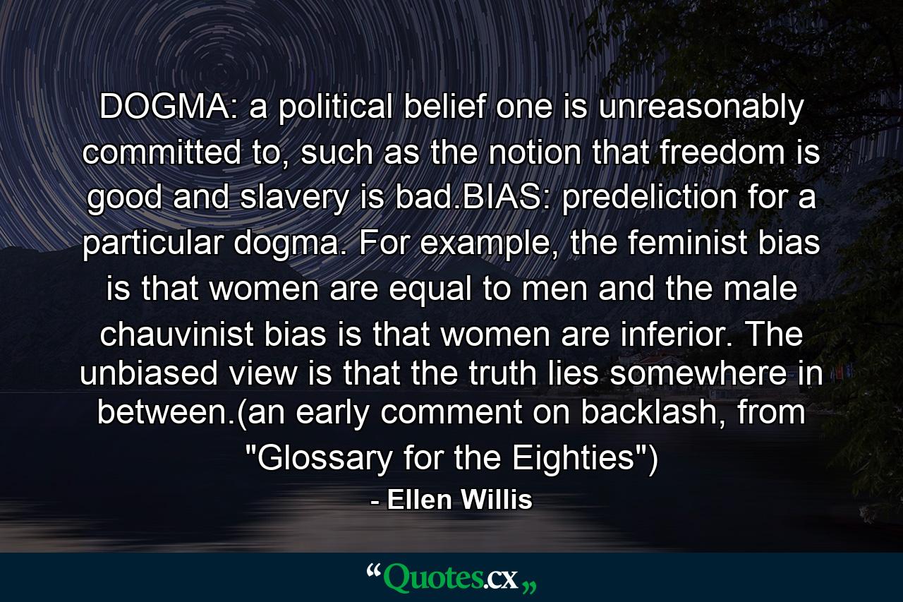 DOGMA: a political belief one is unreasonably committed to, such as the notion that freedom is good and slavery is bad.BIAS: predeliction for a particular dogma. For example, the feminist bias is that women are equal to men and the male chauvinist bias is that women are inferior. The unbiased view is that the truth lies somewhere in between.(an early comment on backlash, from 