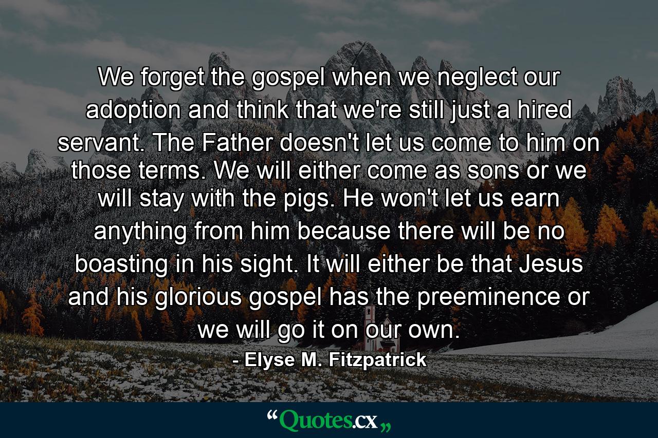 We forget the gospel when we neglect our adoption and think that we're still just a hired servant. The Father doesn't let us come to him on those terms. We will either come as sons or we will stay with the pigs. He won't let us earn anything from him because there will be no boasting in his sight. It will either be that Jesus and his glorious gospel has the preeminence or we will go it on our own. - Quote by Elyse M. Fitzpatrick