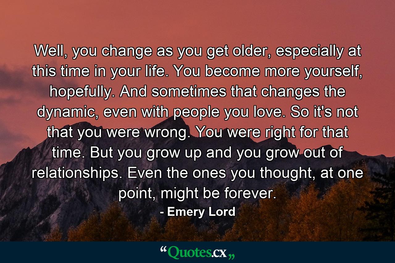 Well, you change as you get older, especially at this time in your life. You become more yourself, hopefully. And sometimes that changes the dynamic, even with people you love. So it's not that you were wrong. You were right for that time. But you grow up and you grow out of relationships. Even the ones you thought, at one point, might be forever. - Quote by Emery Lord