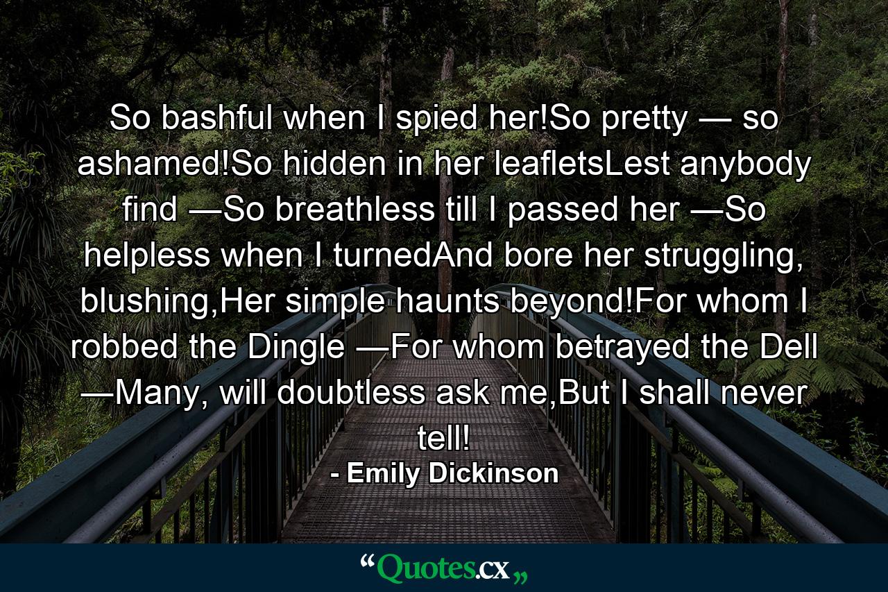 So bashful when I spied her!So pretty ― so ashamed!So hidden in her leafletsLest anybody find ―So breathless till I passed her ―So helpless when I turnedAnd bore her struggling, blushing,Her simple haunts beyond!For whom I robbed the Dingle ―For whom betrayed the Dell ―Many, will doubtless ask me,But I shall never tell! - Quote by Emily Dickinson