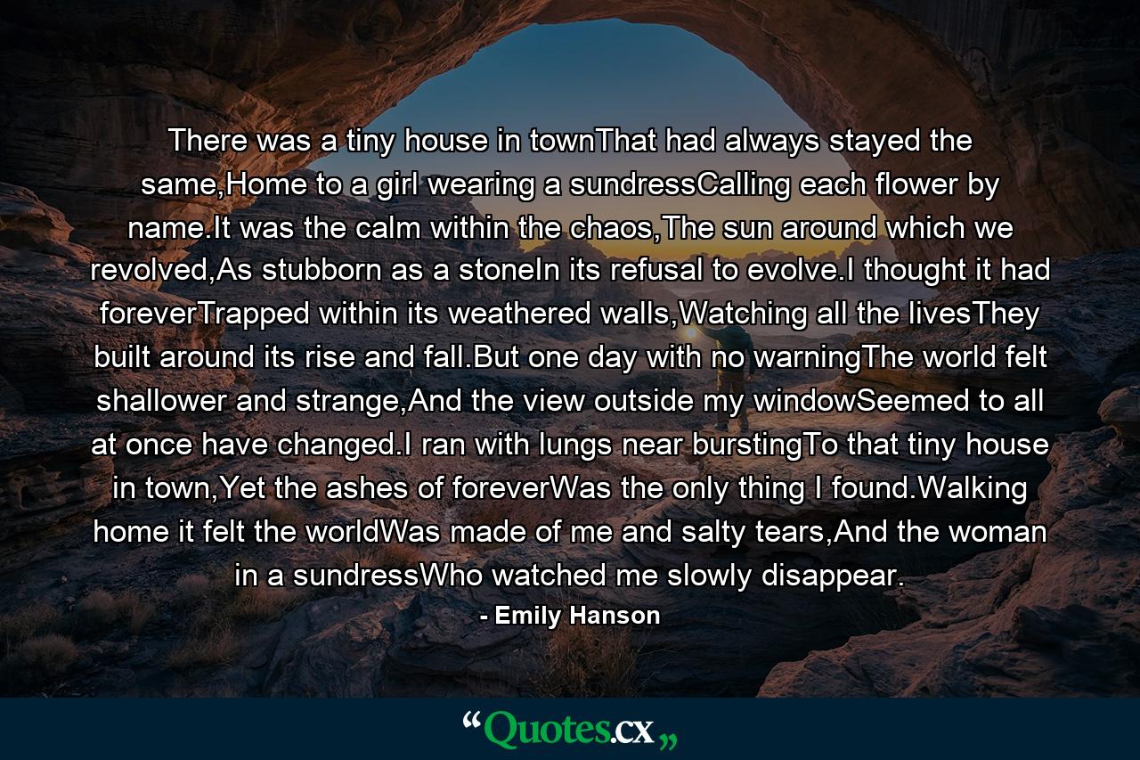 There was a tiny house in townThat had always stayed the same,Home to a girl wearing a sundressCalling each flower by name.It was the calm within the chaos,The sun around which we revolved,As stubborn as a stoneIn its refusal to evolve.I thought it had foreverTrapped within its weathered walls,Watching all the livesThey built around its rise and fall.But one day with no warningThe world felt shallower and strange,And the view outside my windowSeemed to all at once have changed.I ran with lungs near burstingTo that tiny house in town,Yet the ashes of foreverWas the only thing I found.Walking home it felt the worldWas made of me and salty tears,And the woman in a sundressWho watched me slowly disappear. - Quote by Emily Hanson