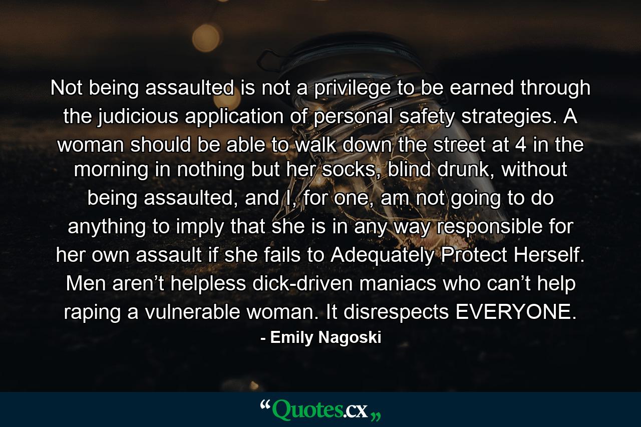 Not being assaulted is not a privilege to be earned through the judicious application of personal safety strategies. A woman should be able to walk down the street at 4 in the morning in nothing but her socks, blind drunk, without being assaulted, and I, for one, am not going to do anything to imply that she is in any way responsible for her own assault if she fails to Adequately Protect Herself. Men aren’t helpless dick-driven maniacs who can’t help raping a vulnerable woman. It disrespects EVERYONE. - Quote by Emily Nagoski