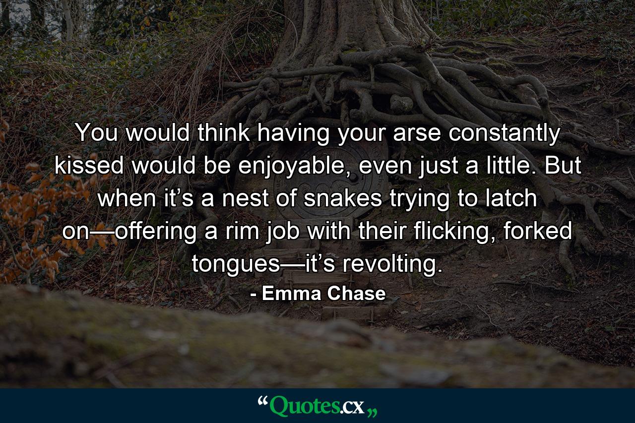 You would think having your arse constantly kissed would be enjoyable, even just a little. But when it’s a nest of snakes trying to latch on—offering a rim job with their flicking, forked tongues—it’s revolting. - Quote by Emma Chase