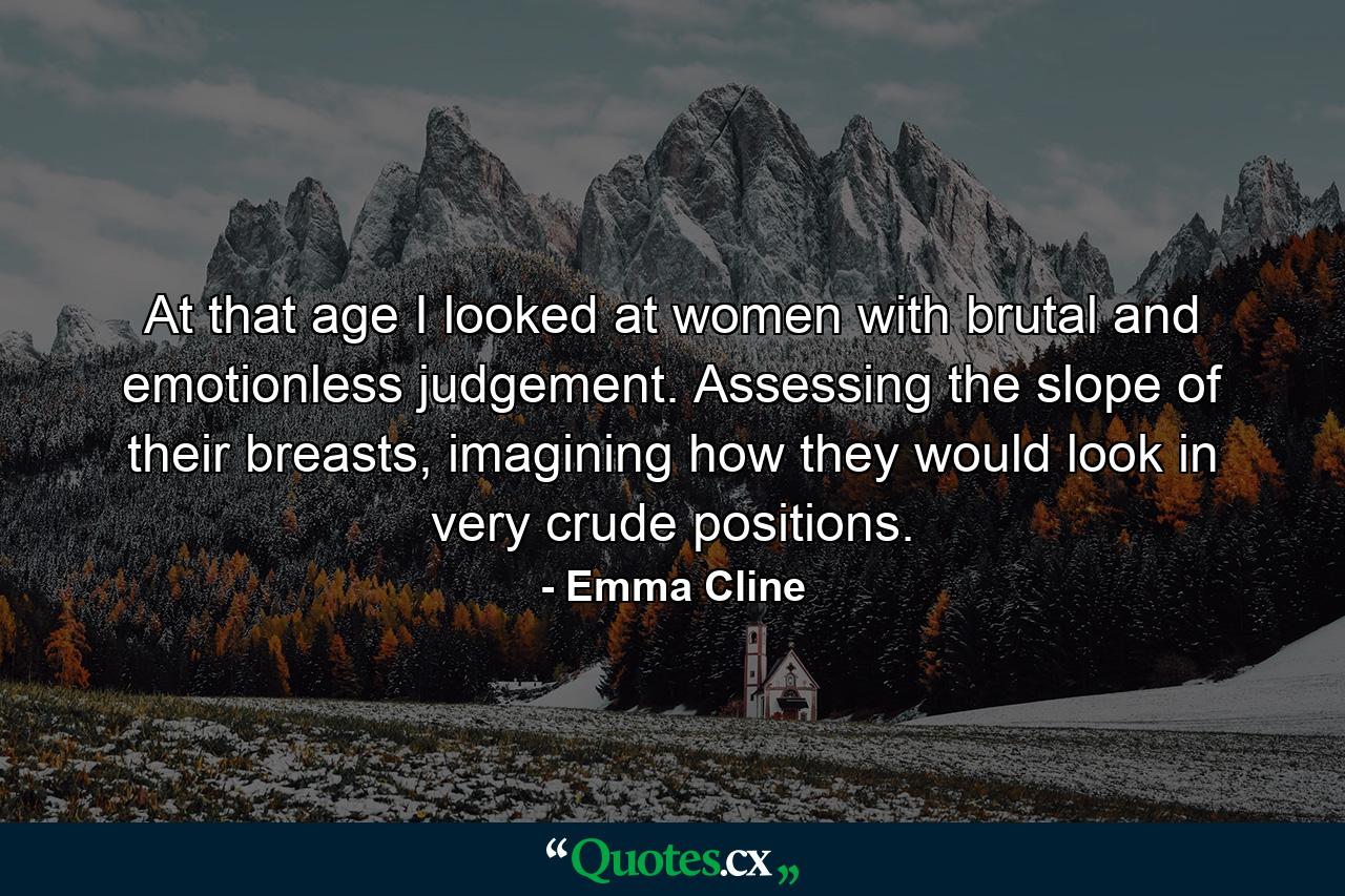 At that age I looked at women with brutal and emotionless judgement. Assessing the slope of their breasts, imagining how they would look in very crude positions. - Quote by Emma Cline