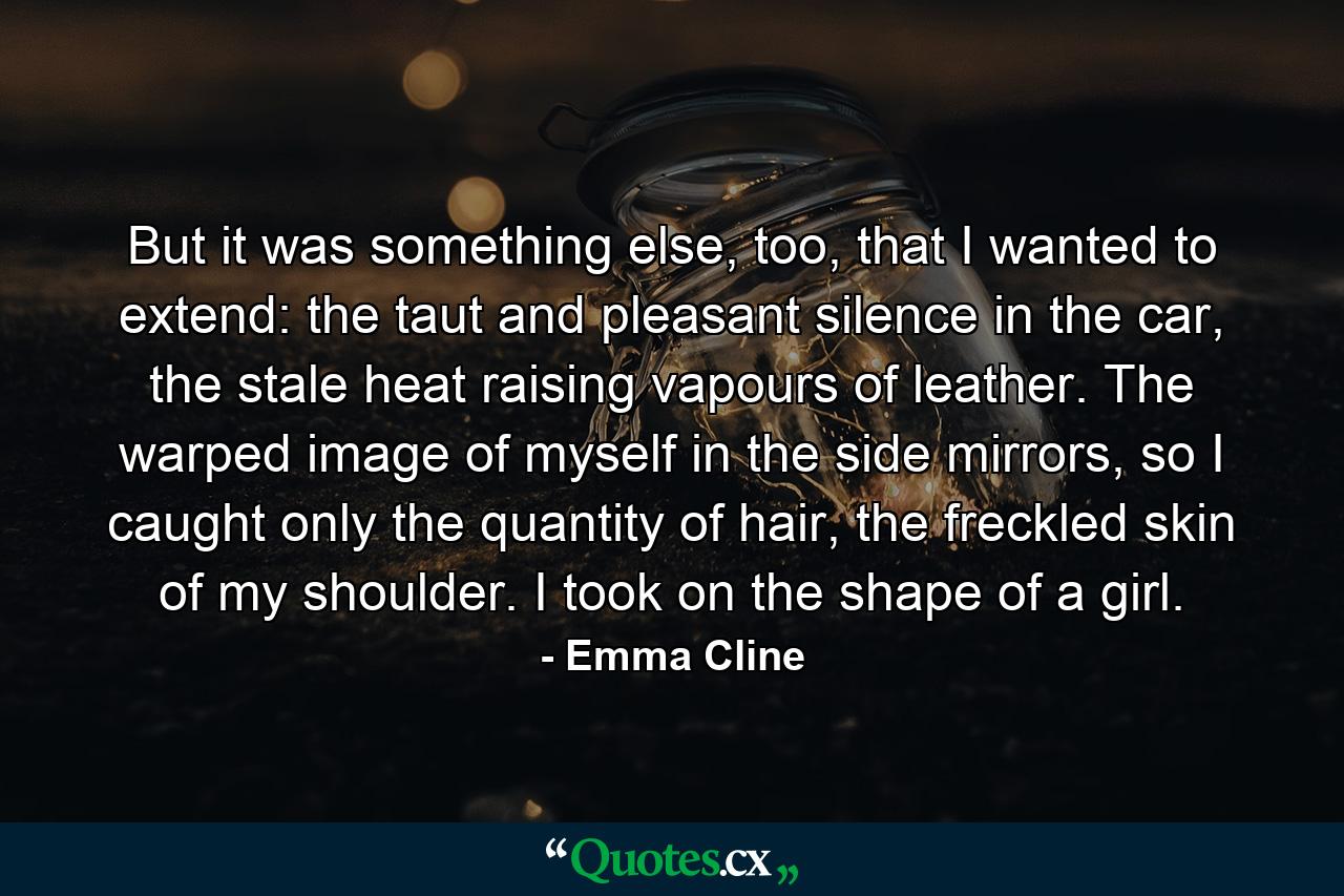 But it was something else, too, that I wanted to extend: the taut and pleasant silence in the car, the stale heat raising vapours of leather. The warped image of myself in the side mirrors, so I caught only the quantity of hair, the freckled skin of my shoulder. I took on the shape of a girl. - Quote by Emma Cline