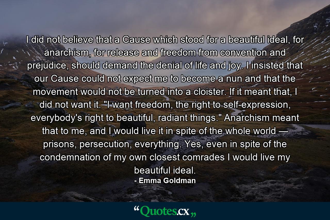 I did not believe that a Cause which stood for a beautiful ideal, for anarchism, for release and freedom from convention and prejudice, should demand the denial of life and joy. I insisted that our Cause could not expect me to become a nun and that the movement would not be turned into a cloister. If it meant that, I did not want it. 