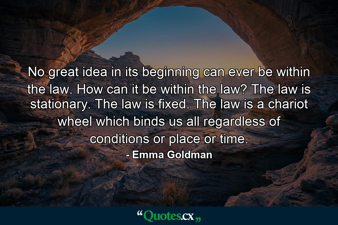 No great idea in its beginning can ever be within the law. How can it be within the law? The law is stationary. The law is fixed. The law is a chariot wheel which binds us all regardless of conditions or place or time. - Quote by Emma Goldman